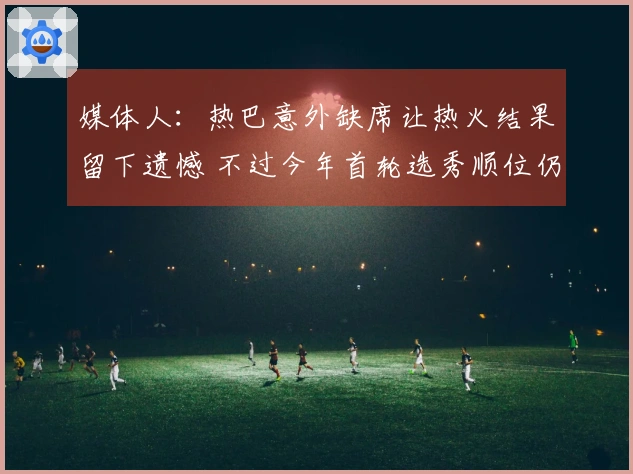 媒体人：热巴意外缺席让热火结果留下遗憾 不过今年首轮选秀顺位仍然可观